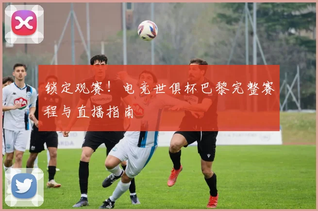 锁定观赛！电竞世俱杯巴黎完整赛程与直播指南
